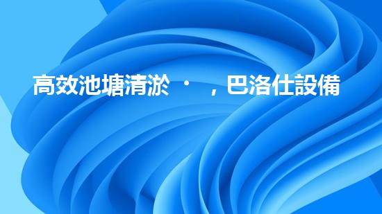 高效池塘清淤，巴洛仕設備助您一臂之力